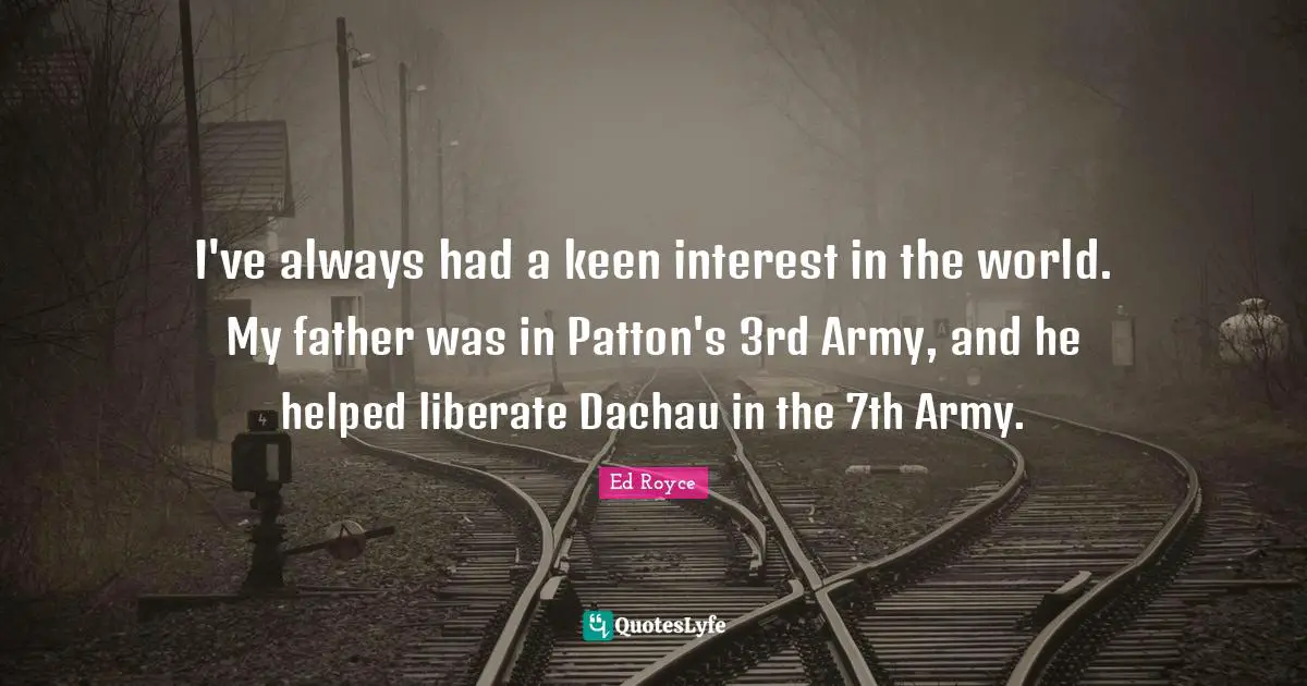 I've always had a keen interest in the world. My father was in Patton's 3rd Army, and he helped liberate Dachau in the 7th Army.
