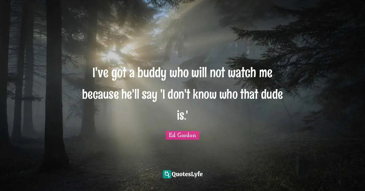 I've got a buddy who will not watch me because he'll say 'I don't know who that dude is.'