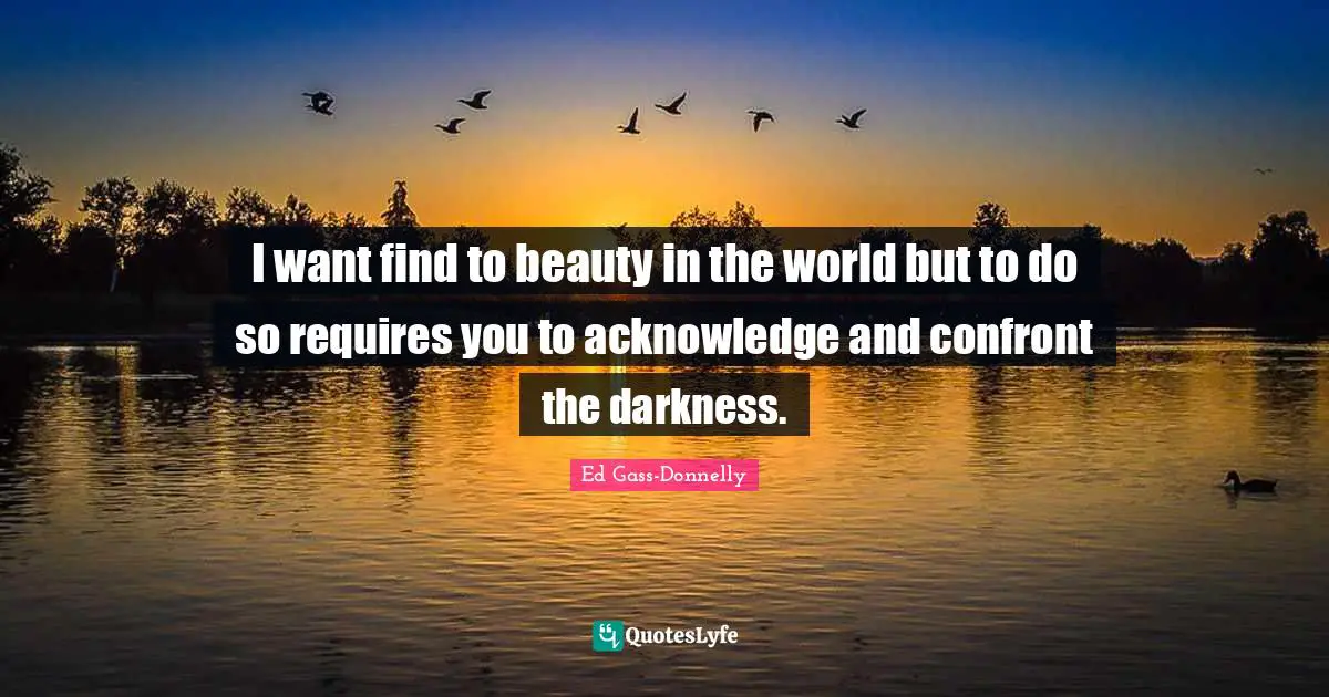 I want find to beauty in the world but to do so requires you to acknowledge and confront the darkness.