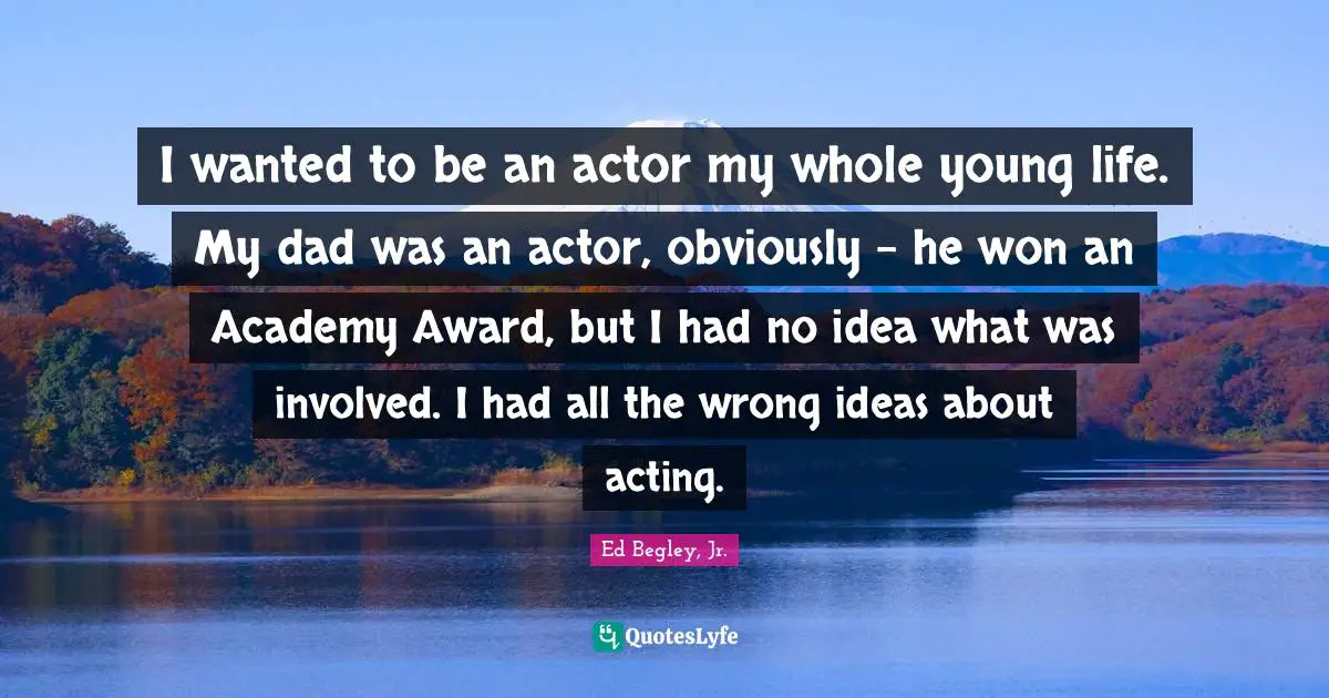 I wanted to be an actor my whole young life. My dad was an actor, obviously - he won an Academy Award, but I had no idea what was involved. I had all the wrong ideas about acting.
