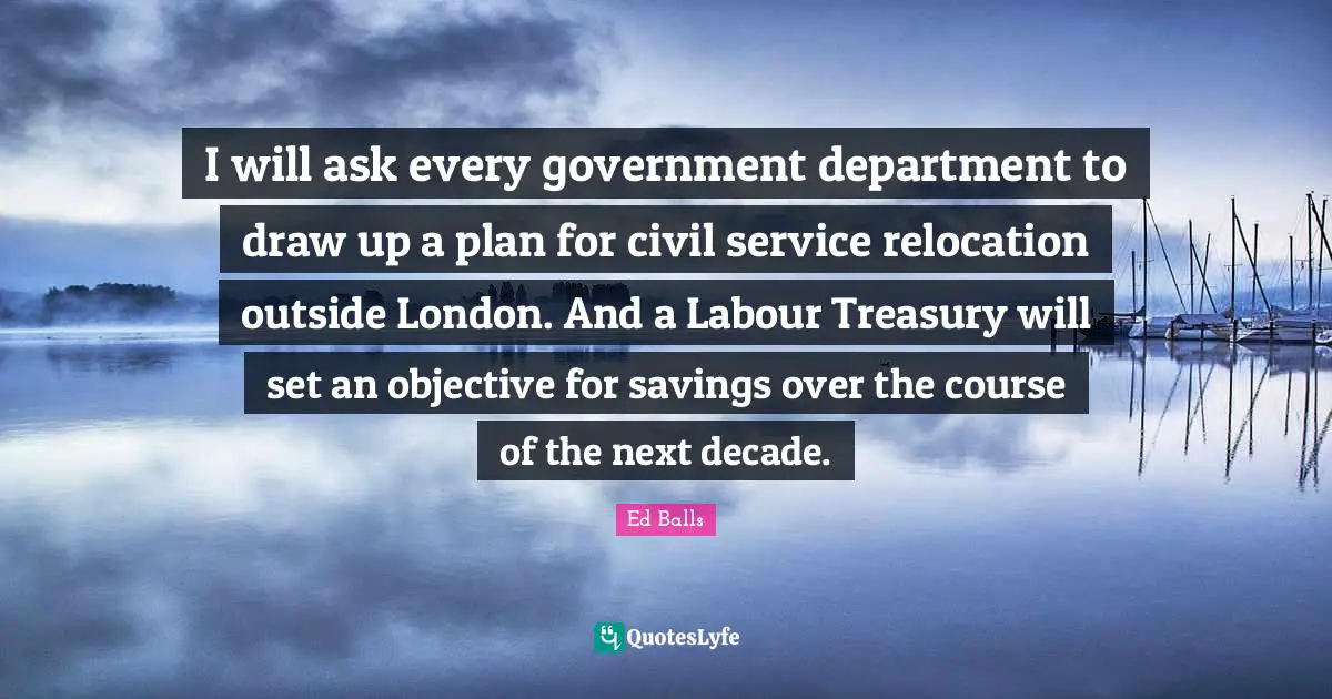 I will ask every government department to draw up a plan for civil service relocation outside London. And a Labour Treasury will set an objective for savings over the course of the next decade.