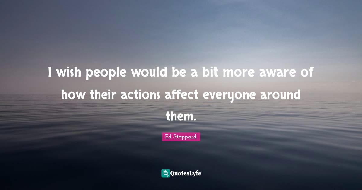 I wish people would be a bit more aware of how their actions affect everyone around them.