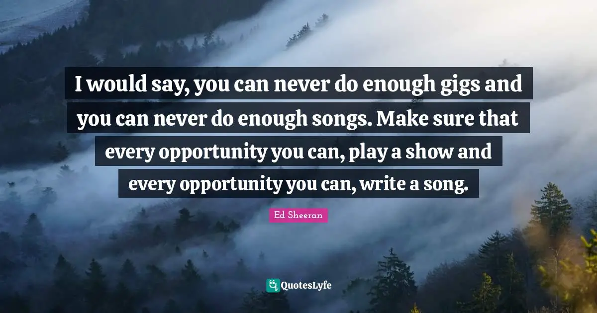 I would say, you can never do enough gigs and you can never do enough songs. Make sure that every opportunity you can, play a show and every opportunity you can, write a song.