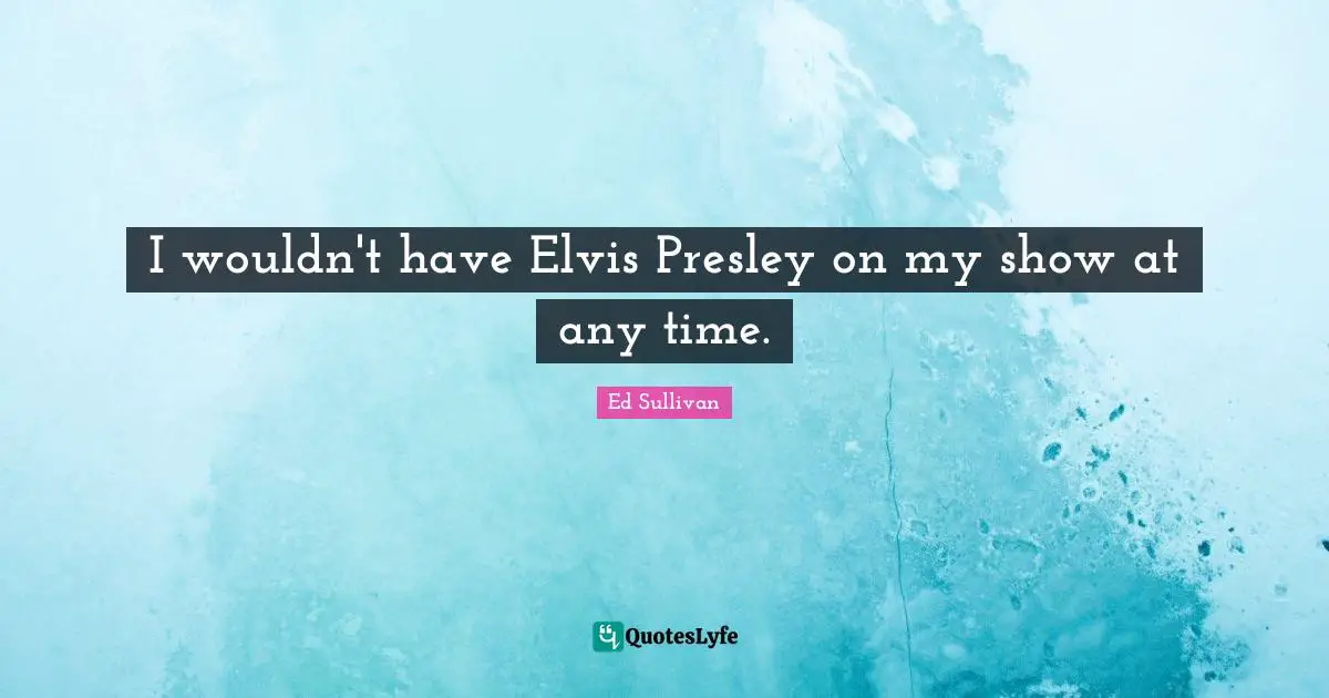 I wouldn't have Elvis Presley on my show at any time.