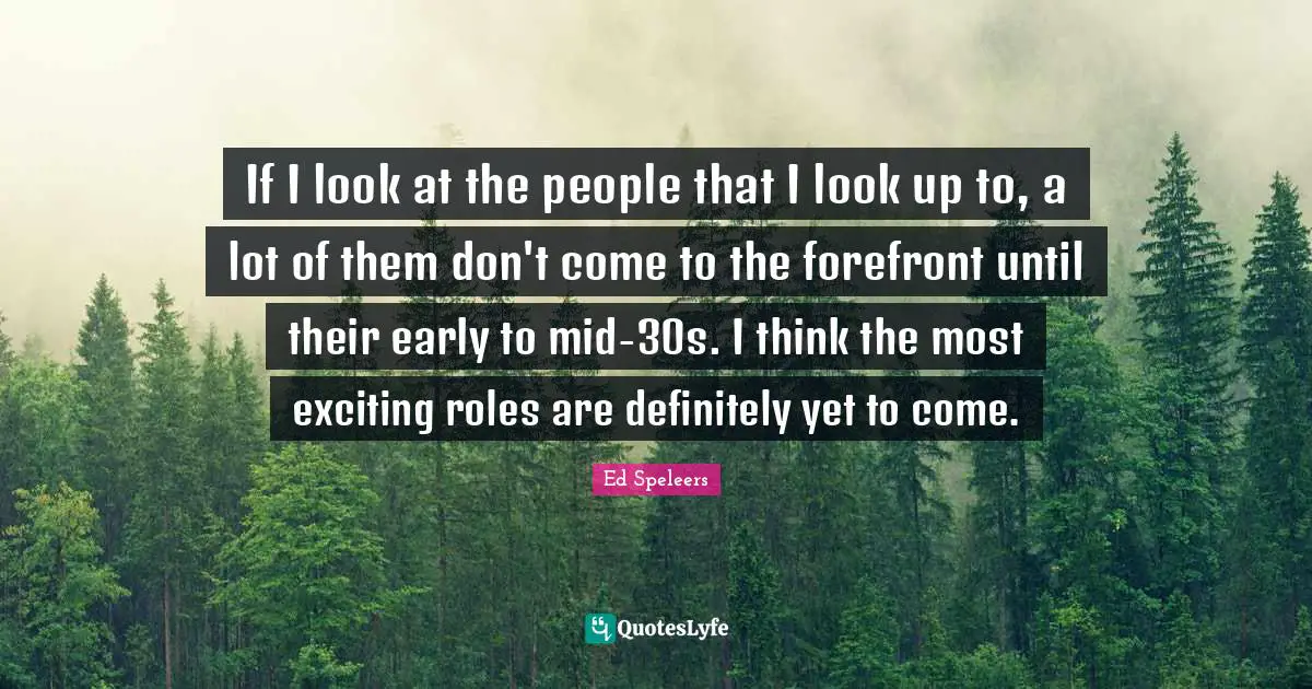 If I look at the people that I look up to, a lot of them don't come to the forefront until their early to mid-30s. I think the most exciting roles are definitely yet to come.