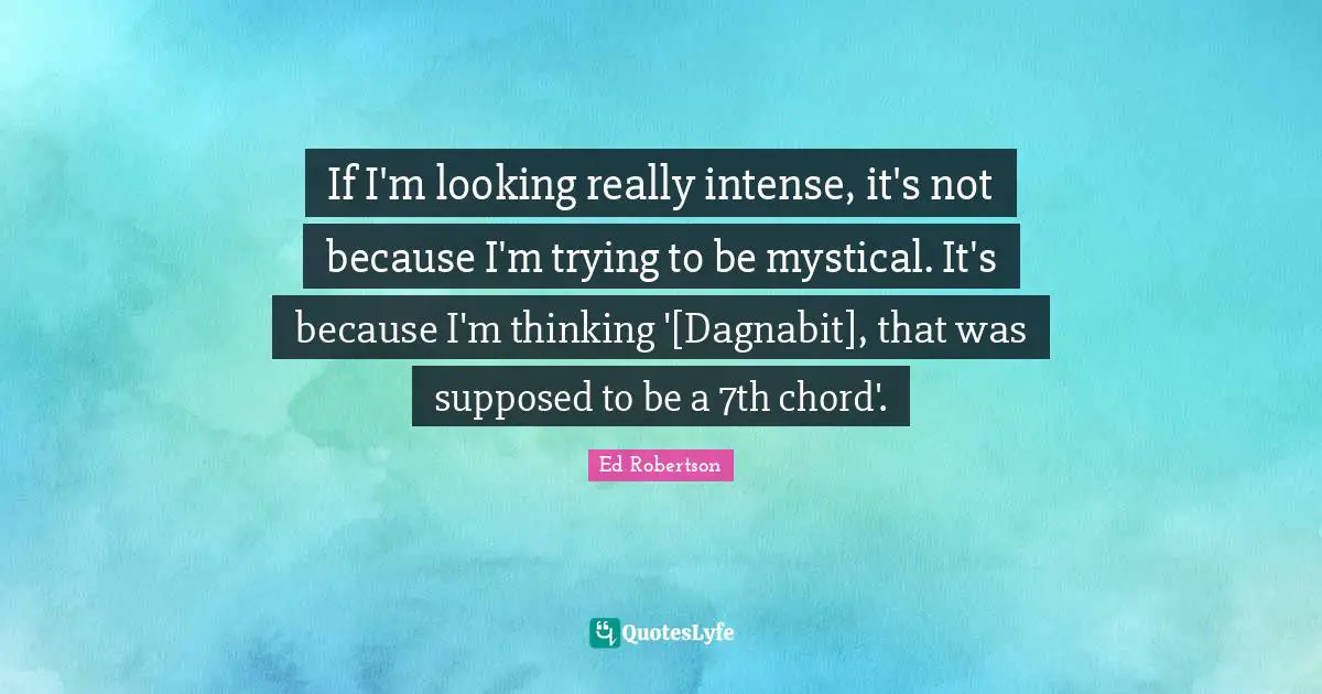 If I'm looking really intense, it's not because I'm trying to be mystical. It's because I'm thinking '[Dagnabit], that was supposed to be a 7th chord'.