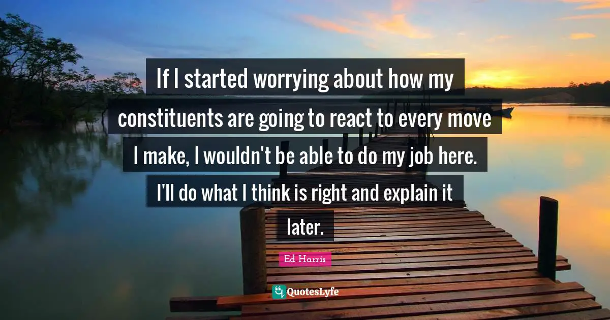 If I started worrying about how my constituents are going to react to every move I make, I wouldn't be able to do my job here. I'll do what I think is right and explain it later.