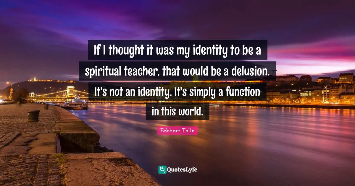 If I thought it was my identity to be a spiritual teacher, that would be a delusion. It's not an identity. It's simply a function in this world.