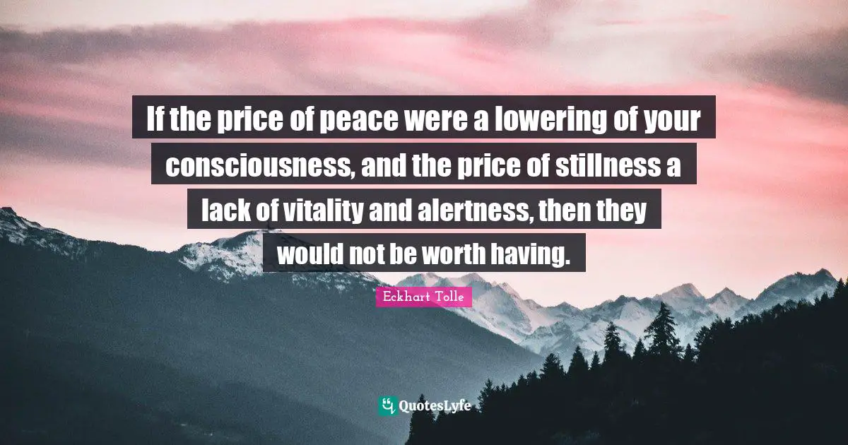If the price of peace were a lowering of your consciousness, and the price of stillness a lack of vitality and alertness, then they would not be worth having.
