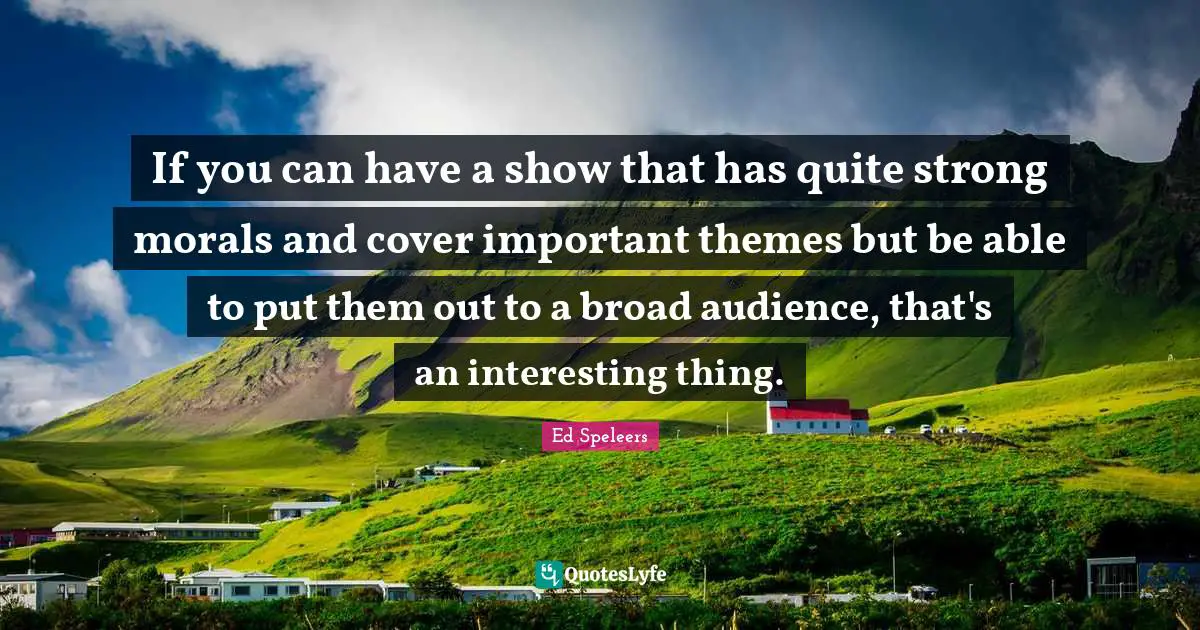 If you can have a show that has quite strong morals and cover important themes but be able to put them out to a broad audience, that's an interesting thing.