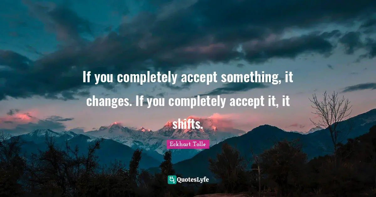 If you completely accept something, it changes. If you completely accept it, it shifts.