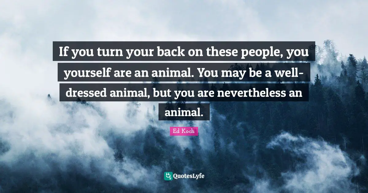 If you turn your back on these people, you yourself are an animal. You may be a well-dressed animal, but you are nevertheless an animal.