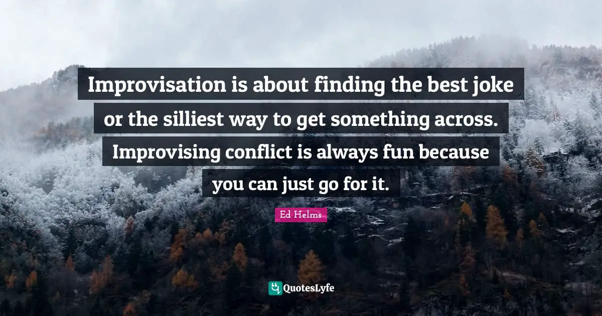 Ed Helms Quotes: "Improvisation is about finding the best joke or the silliest way to get something across. Improvising conflict is always fun because you can just go for it."
