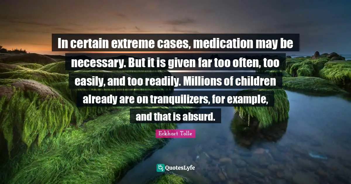 In certain extreme cases, medication may be necessary. But it is given far too often, too easily, and too readily. Millions of children already are on tranquilizers, for example, and that is absurd.
