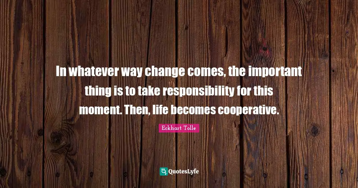 In whatever way change comes, the important thing is to take responsibility for this moment. Then, life becomes cooperative.