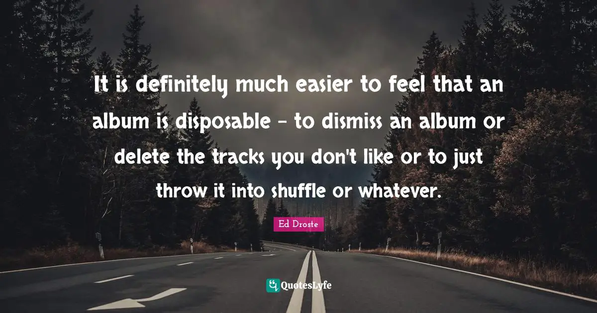 It is definitely much easier to feel that an album is disposable - to dismiss an album or delete the tracks you don't like or to just throw it into shuffle or whatever.