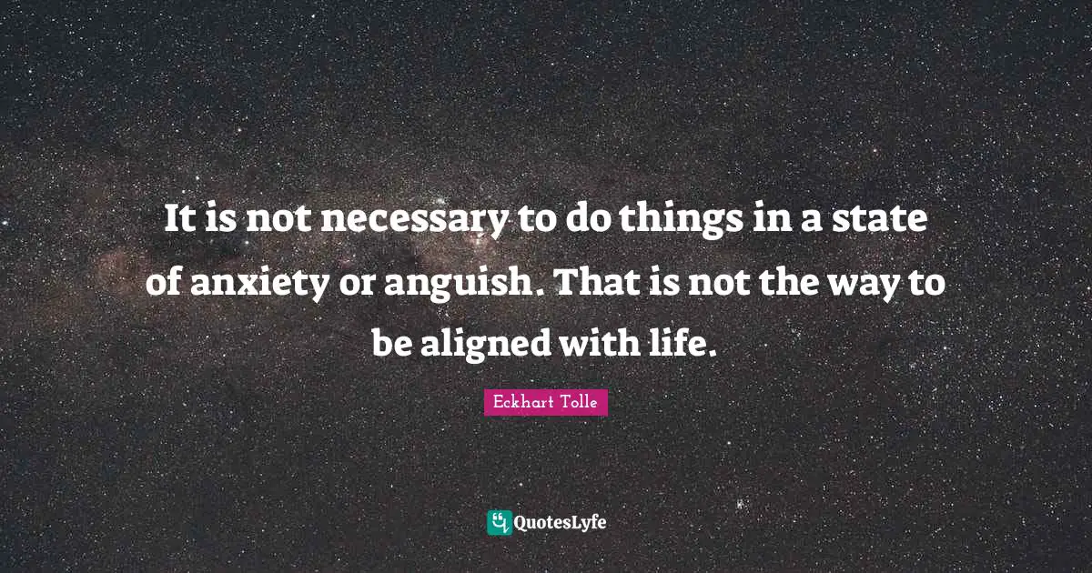 It is not necessary to do things in a state of anxiety or anguish. That is not the way to be aligned with life.