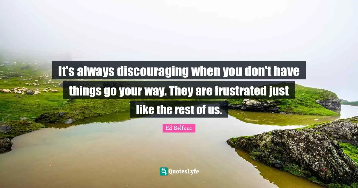 It's always discouraging when you don't have things go your way. They are frustrated just like the rest of us.