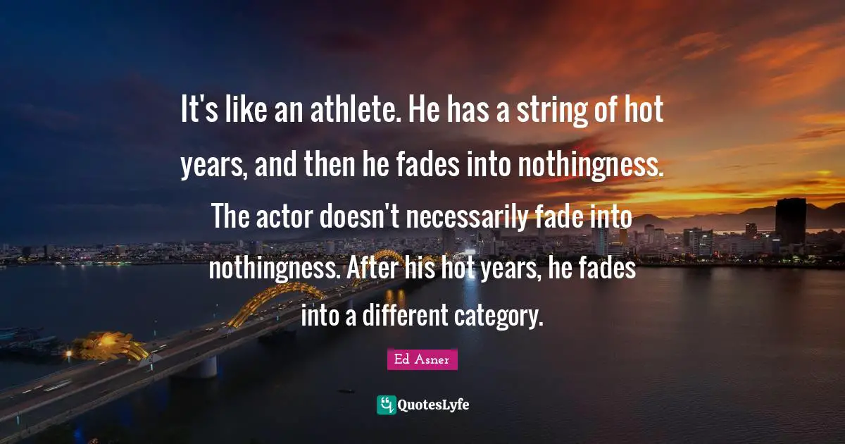 It's like an athlete. He has a string of hot years, and then he fades into nothingness. The actor doesn't necessarily fade into nothingness. After his hot years, he fades into a different category.