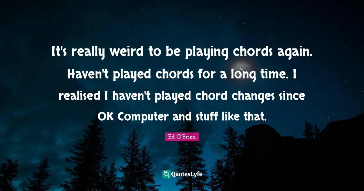 It's really weird to be playing chords again. Haven't played chords for a long time. I realised I haven't played chord changes since OK Computer and stuff like that.