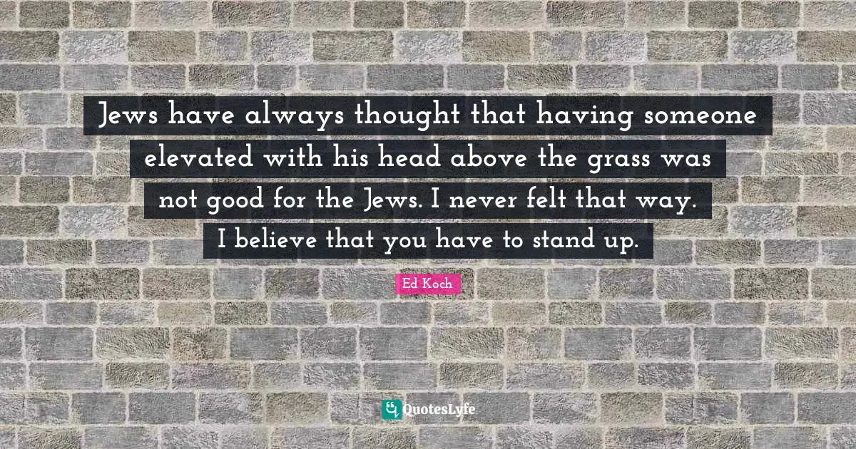 Jews have always thought that having someone elevated with his head above the grass was not good for the Jews. I never felt that way. I believe that you have to stand up.