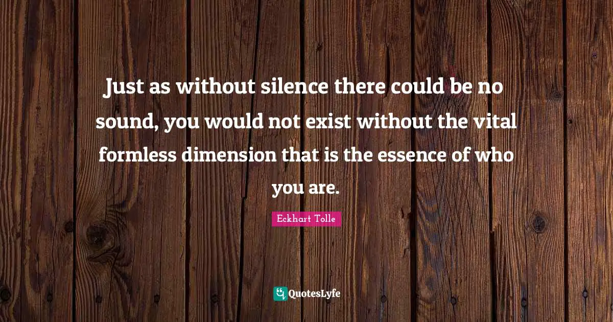 Just as without silence there could be no sound, you would not exist without the vital formless dimension that is the essence of who you are.