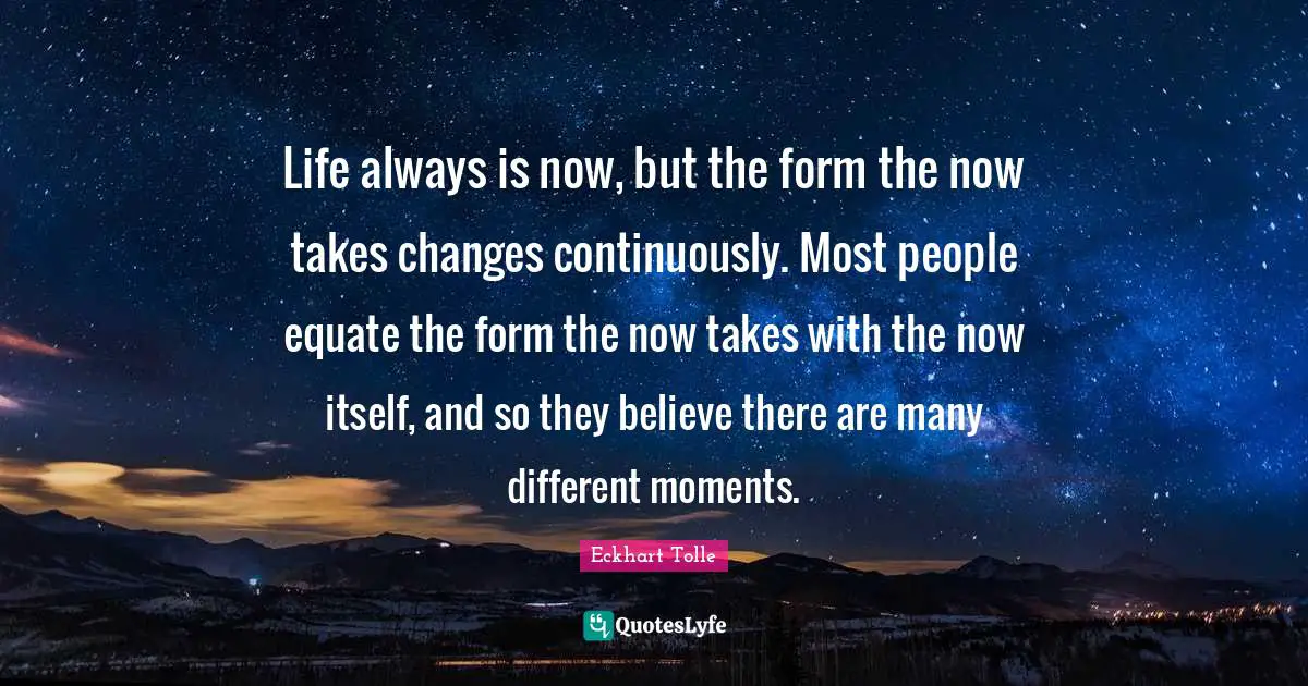 Life always is now, but the form the now takes changes continuously. Most people equate the form the now takes with the now itself, and so they believe there are many different moments.