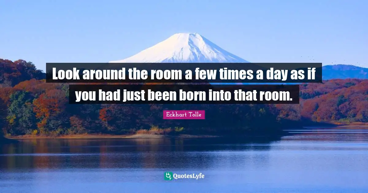 Look around the room a few times a day as if you had just been born into that room.
