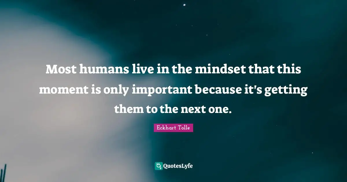 Most humans live in the mindset that this moment is only important because it's getting them to the next one.