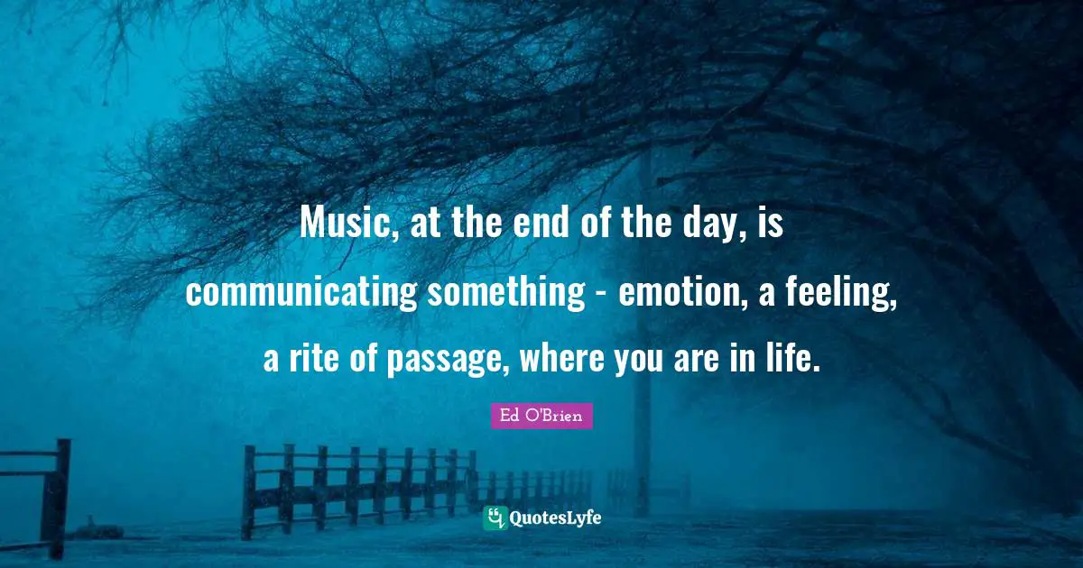 Music, at the end of the day, is communicating something - emotion, a feeling, a rite of passage, where you are in life.