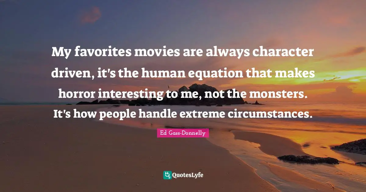 My favorites movies are always character driven, it's the human equation that makes horror interesting to me, not the monsters. It's how people handle extreme circumstances.