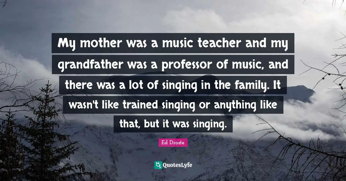 My mother was a music teacher and my grandfather was a professor of music, and there was a lot of singing in the family. It wasn't like trained singing or anything like that, but it was singing.