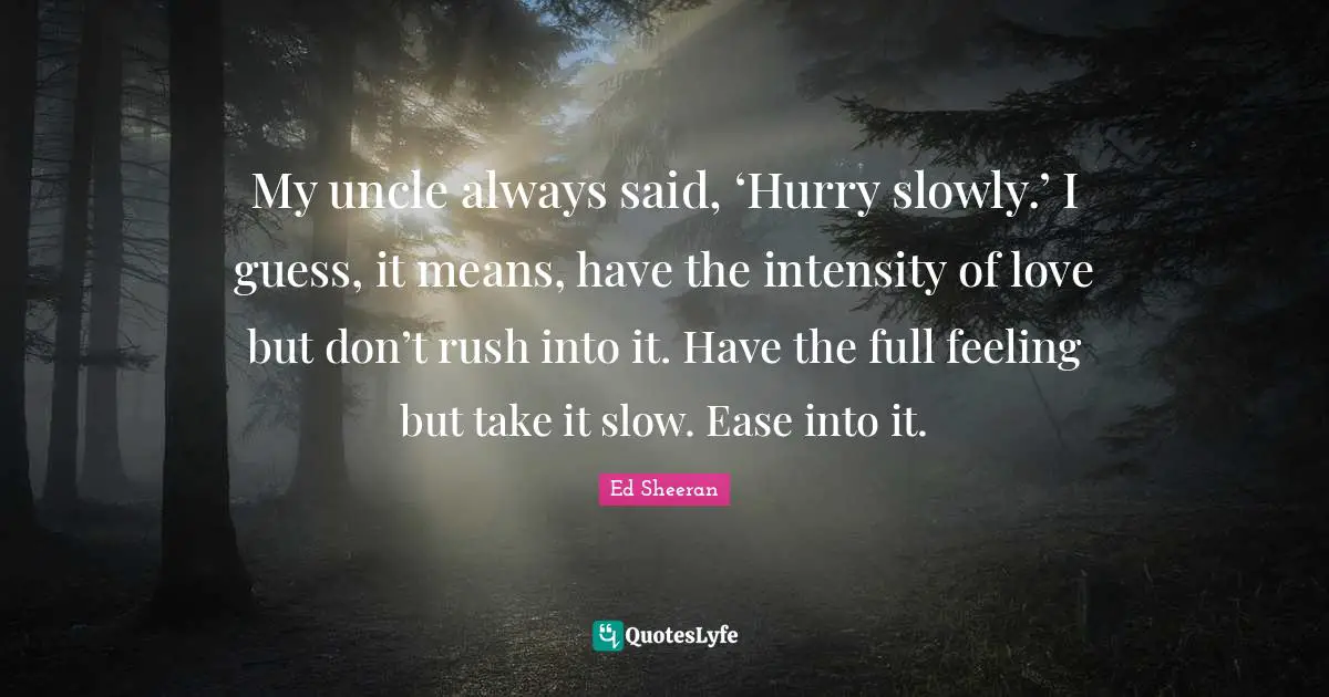 My uncle always said, ‘Hurry slowly.’ I guess, it means, have the intensity of love but don’t rush into it. Have the full feeling but take it slow. Ease into it.