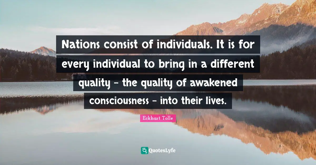 Nations consist of individuals. It is for every individual to bring in a different quality - the quality of awakened consciousness - into their lives.