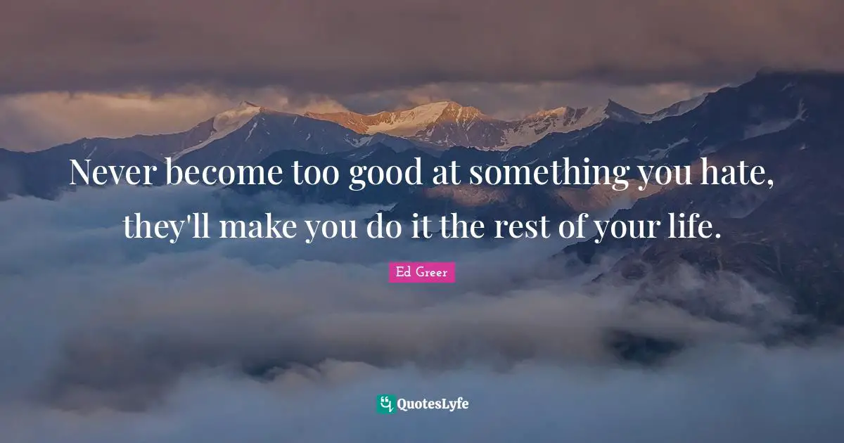 Never become too good at something you hate, they'll make you do it the rest of your life.