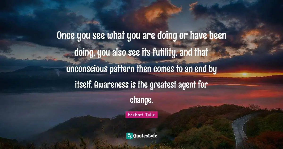 Once you see what you are doing or have been doing, you also see its futility, and that unconscious pattern then comes to an end by itself. Awareness is the greatest agent for change.