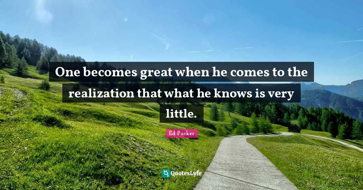 One becomes great when he comes to the realization that what he knows is very little.