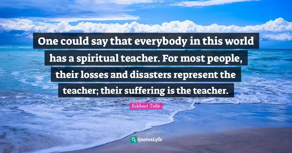 One could say that everybody in this world has a spiritual teacher. For most people, their losses and disasters represent the teacher; their suffering is the teacher.