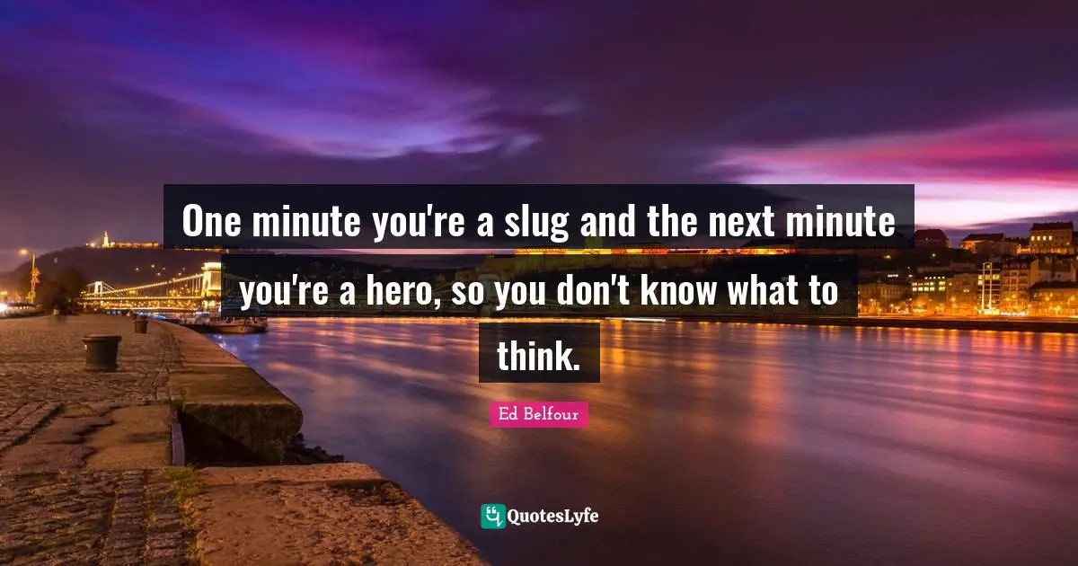 One minute you're a slug and the next minute you're a hero, so you don't know what to think.