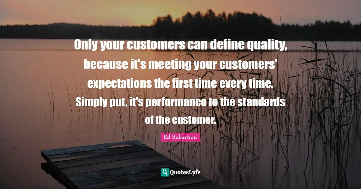 Only your customers can define quality, because it's meeting your customers' expectations the first time every time. Simply put, it's performance to the standards of the customer.