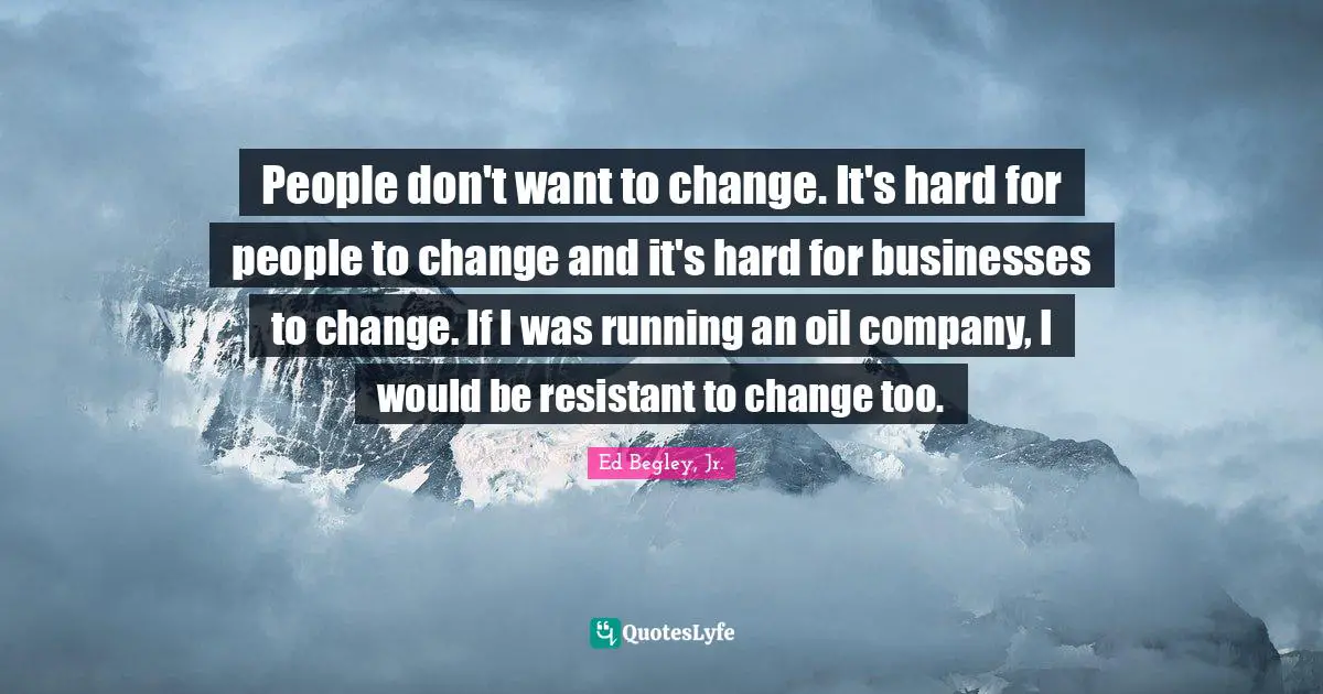 People don't want to change. It's hard for people to change and it's hard for businesses to change. If I was running an oil company, I would be resistant to change too.