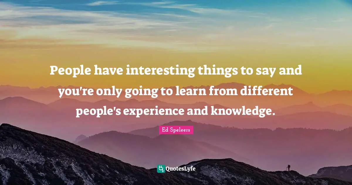 People have interesting things to say and you're only going to learn from different people's experience and knowledge.
