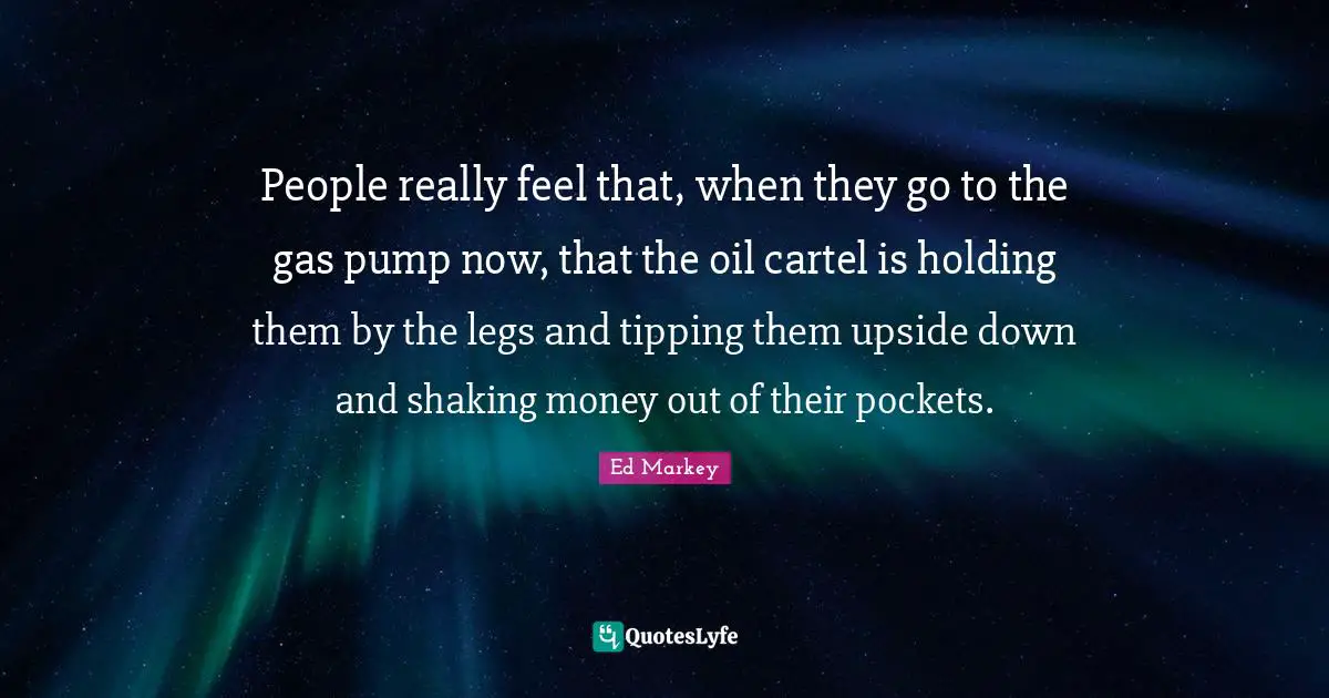 People really feel that, when they go to the gas pump now, that the oil cartel is holding them by the legs and tipping them upside down and shaking money out of their pockets.
