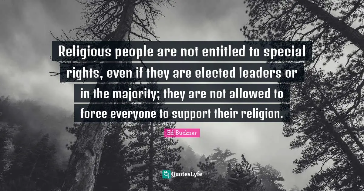 Religious people are not entitled to special rights, even if they are elected leaders or in the majority; they are not allowed to force everyone to support their religion.