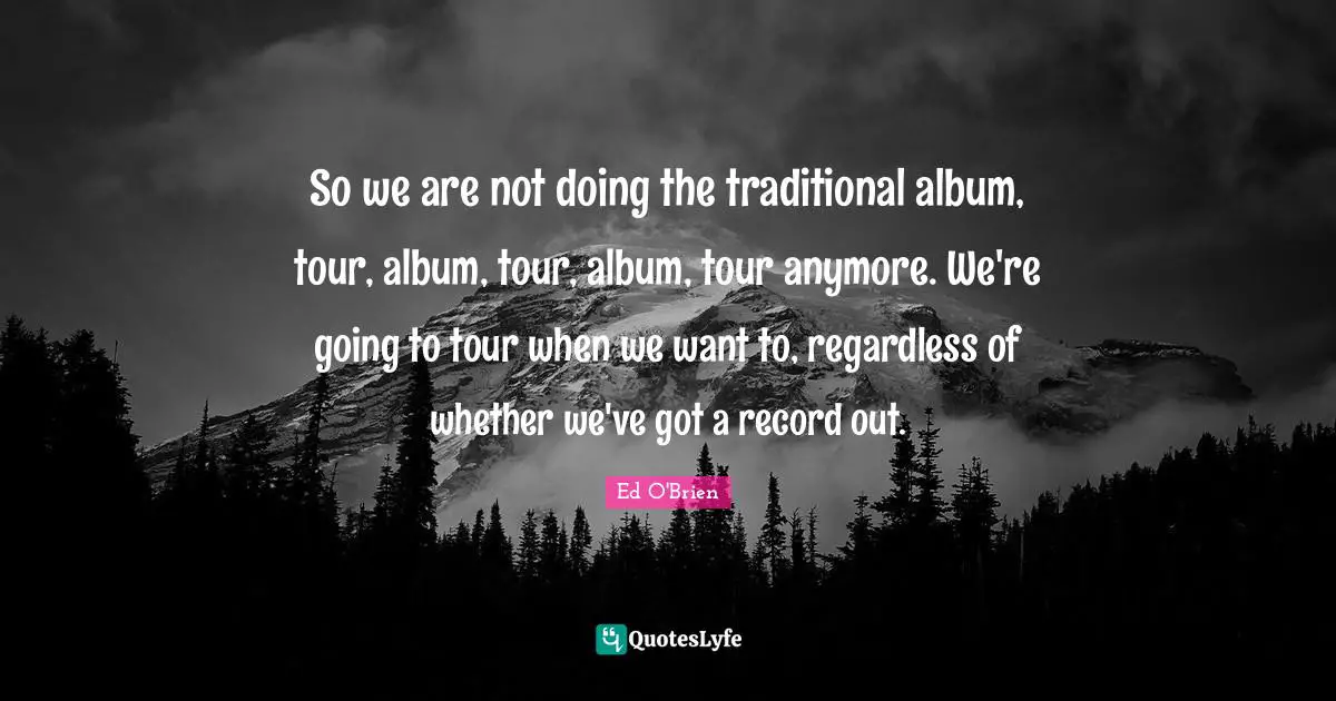 So we are not doing the traditional album, tour, album, tour, album, tour anymore. We're going to tour when we want to, regardless of whether we've got a record out.