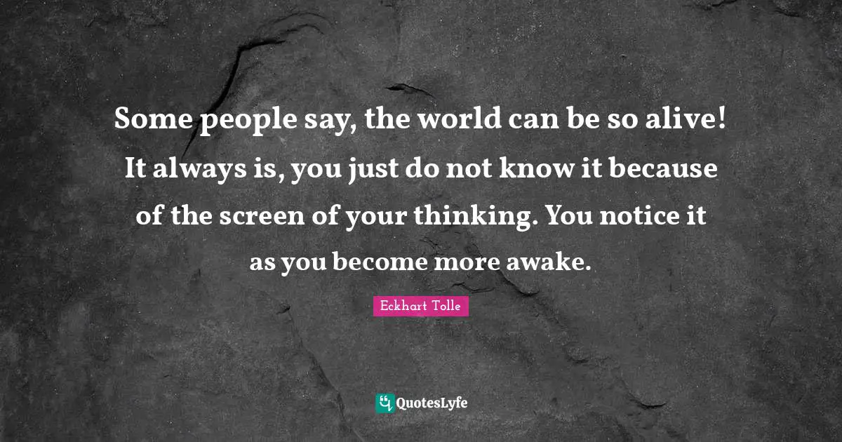 Some people say, the world can be so alive! It always is, you just do not know it because of the screen of your thinking. You notice it as you become more awake.