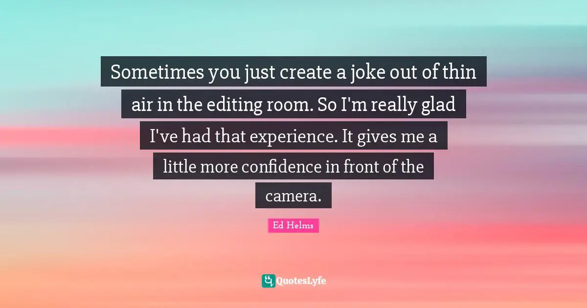 Sometimes you just create a joke out of thin air in the editing room. So I'm really glad I've had that experience. It gives me a little more confidence in front of the camera.