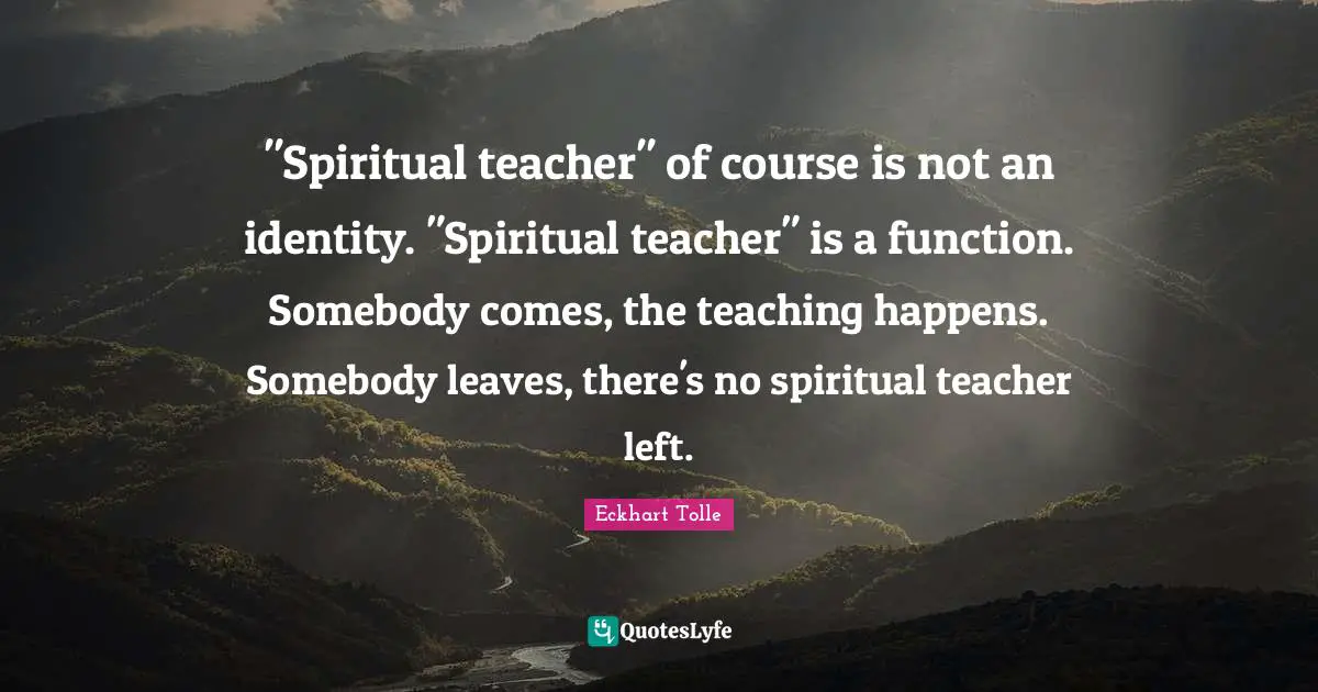 "Spiritual teacher" of course is not an identity. "Spiritual teacher" is a function. Somebody comes, the teaching happens. Somebody leaves, there's no spiritual teacher left.