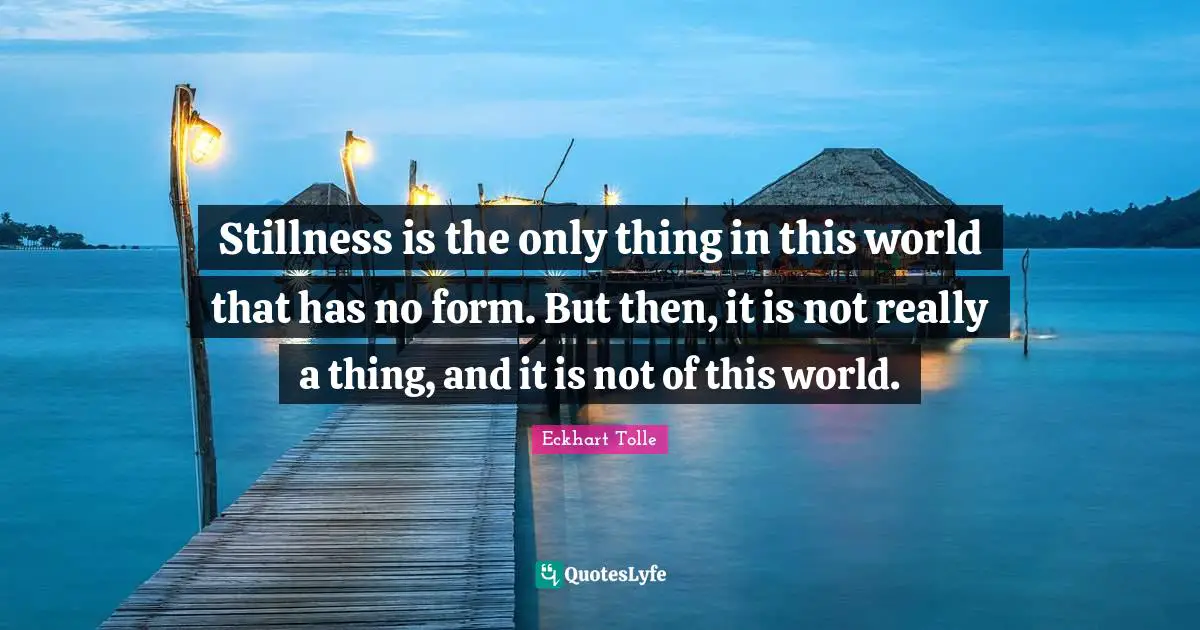 Stillness is the only thing in this world that has no form. But then, it is not really a thing, and it is not of this world.