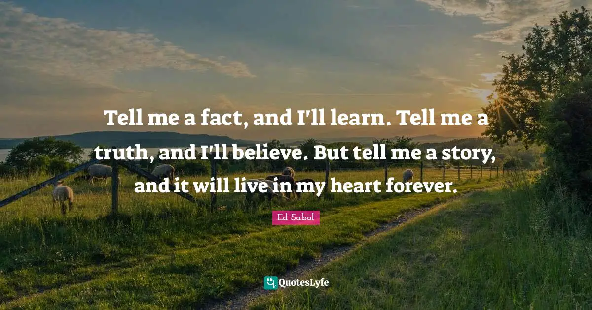 Tell me a fact, and I'll learn. Tell me a truth, and I'll believe. But tell me a story, and it will live in my heart forever.
